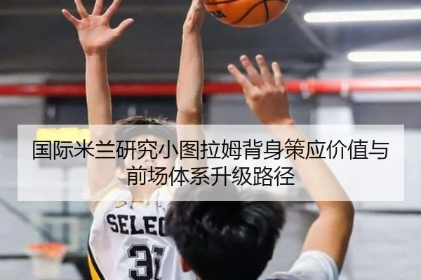 国际米兰研究小图拉姆背身策应价值与前场体系升级路径