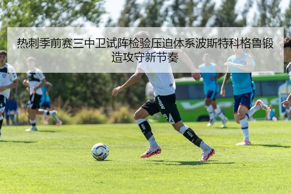 热刺季前赛三中卫试阵检验压迫体系波斯特科格鲁锻造攻守新节奏
